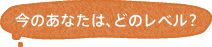 今のあなたは、どのレベル？